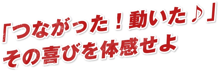 「つながった！動いた♪」​その喜びを体感せよ​